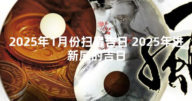 2025年1月份扫房吉日 2025年进新屋的吉日